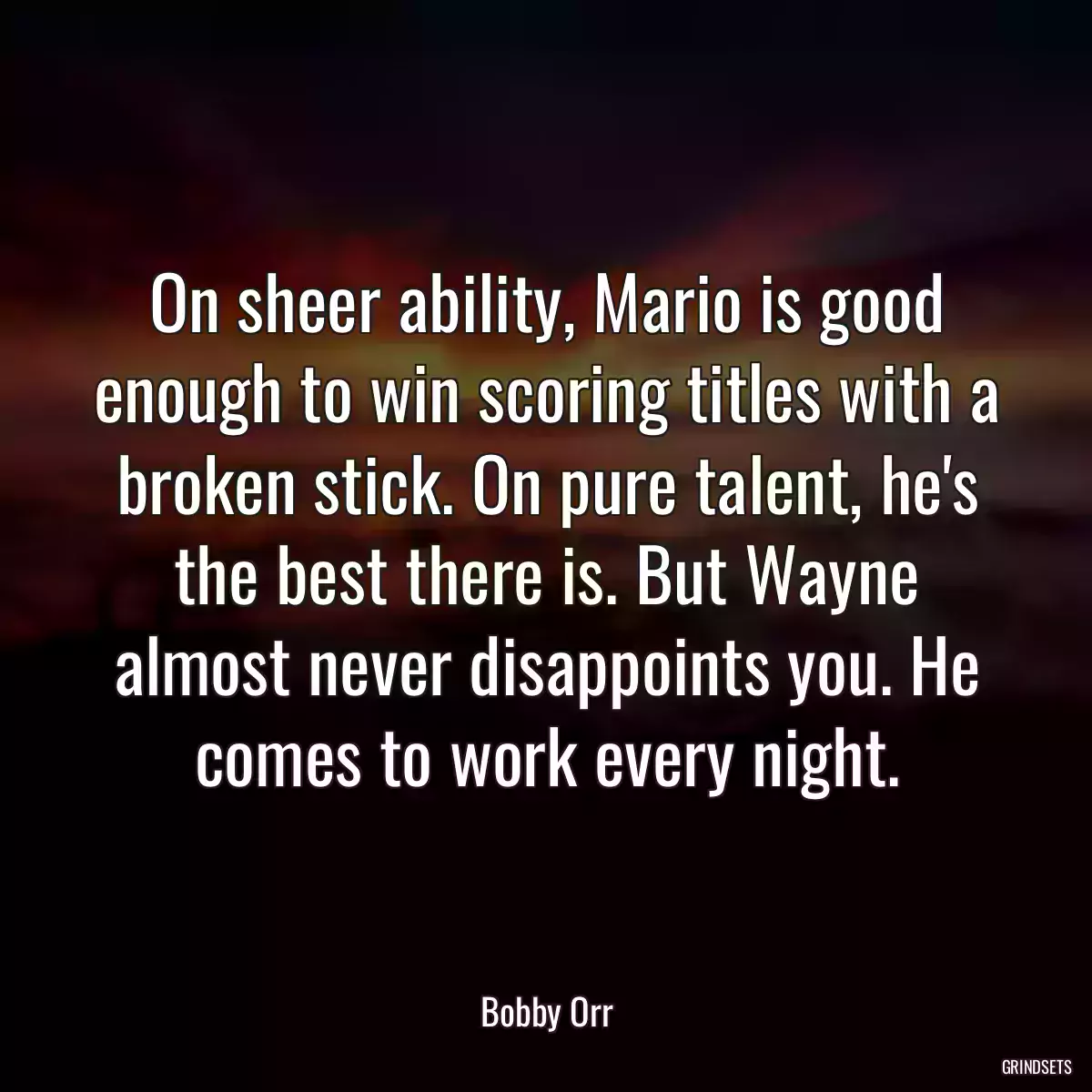 On sheer ability, Mario is good enough to win scoring titles with a broken stick. On pure talent, he\'s the best there is. But Wayne almost never disappoints you. He comes to work every night.