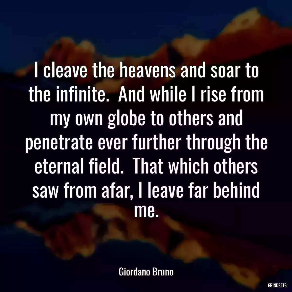 I cleave the heavens and soar to the infinite.  And while I rise from my own globe to others and penetrate ever further through the eternal field.  That which others saw from afar, I leave far behind me.