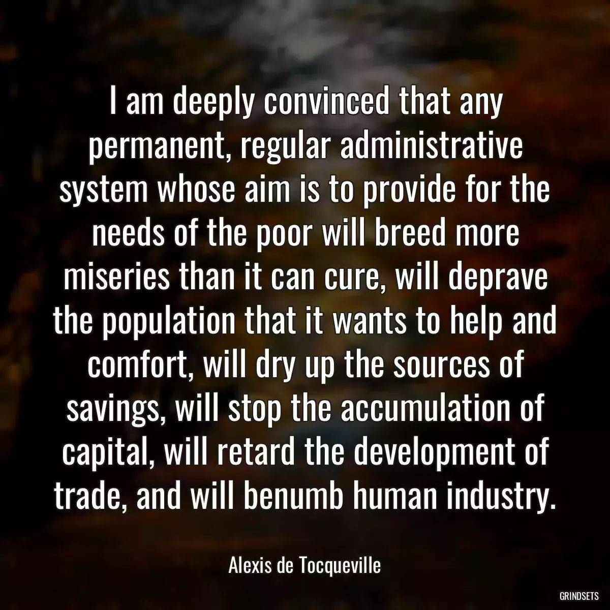 I am deeply convinced that any permanent, regular administrative system whose aim is to provide for the needs of the poor will breed more miseries than it can cure, will deprave the population that it wants to help and comfort, will dry up the sources of savings, will stop the accumulation of capital, will retard the development of trade, and will benumb human industry.