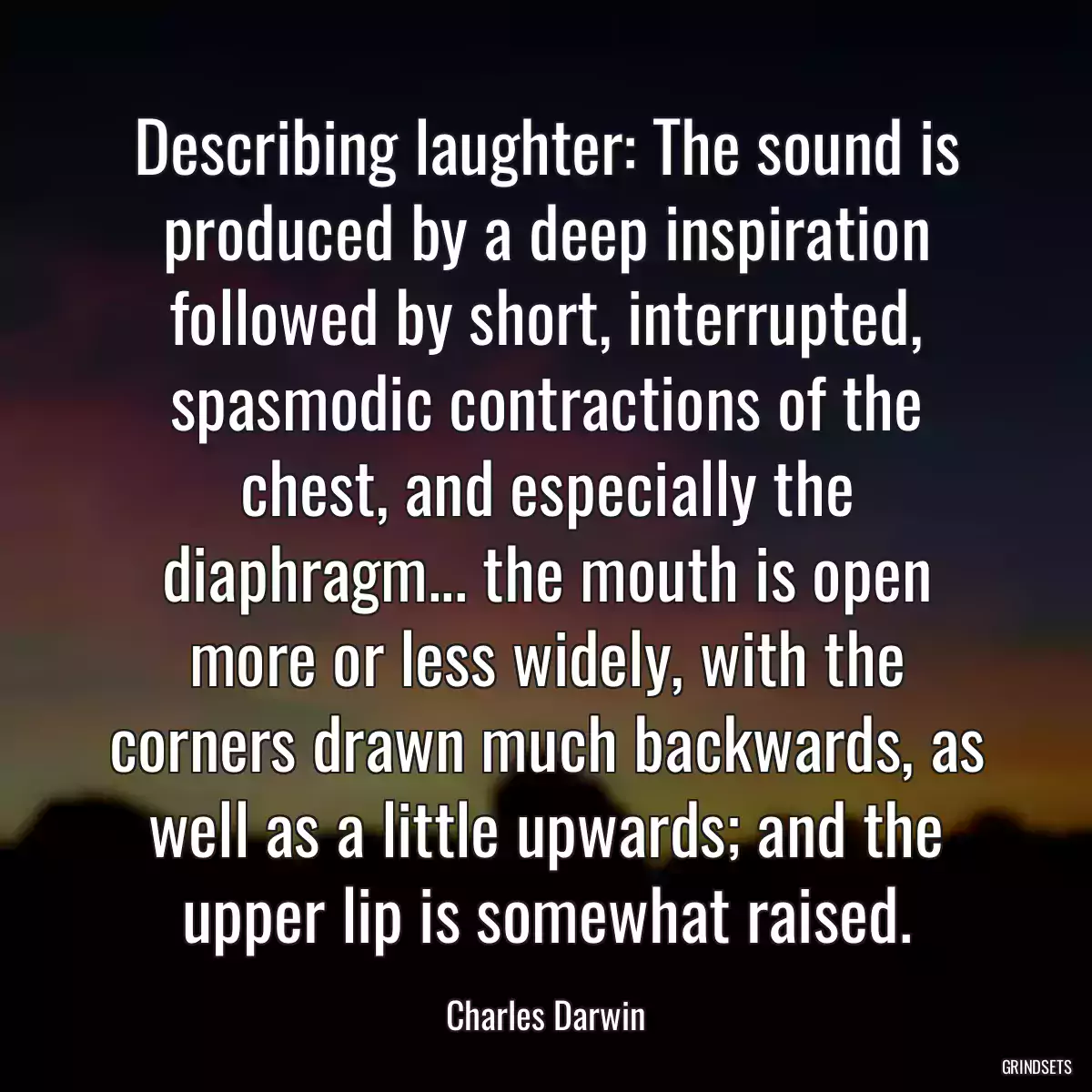 Describing laughter: The sound is produced by a deep inspiration followed by short, interrupted, spasmodic contractions of the chest, and especially the diaphragm... the mouth is open more or less widely, with the corners drawn much backwards, as well as a little upwards; and the upper lip is somewhat raised.