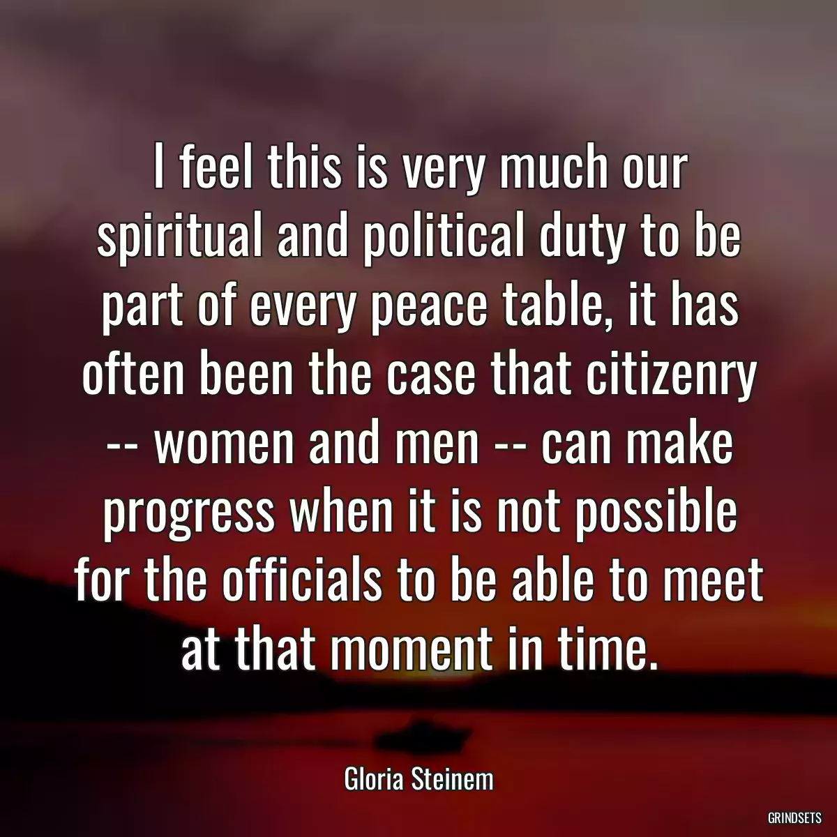 I feel this is very much our spiritual and political duty to be part of every peace table, it has often been the case that citizenry -- women and men -- can make progress when it is not possible for the officials to be able to meet at that moment in time.