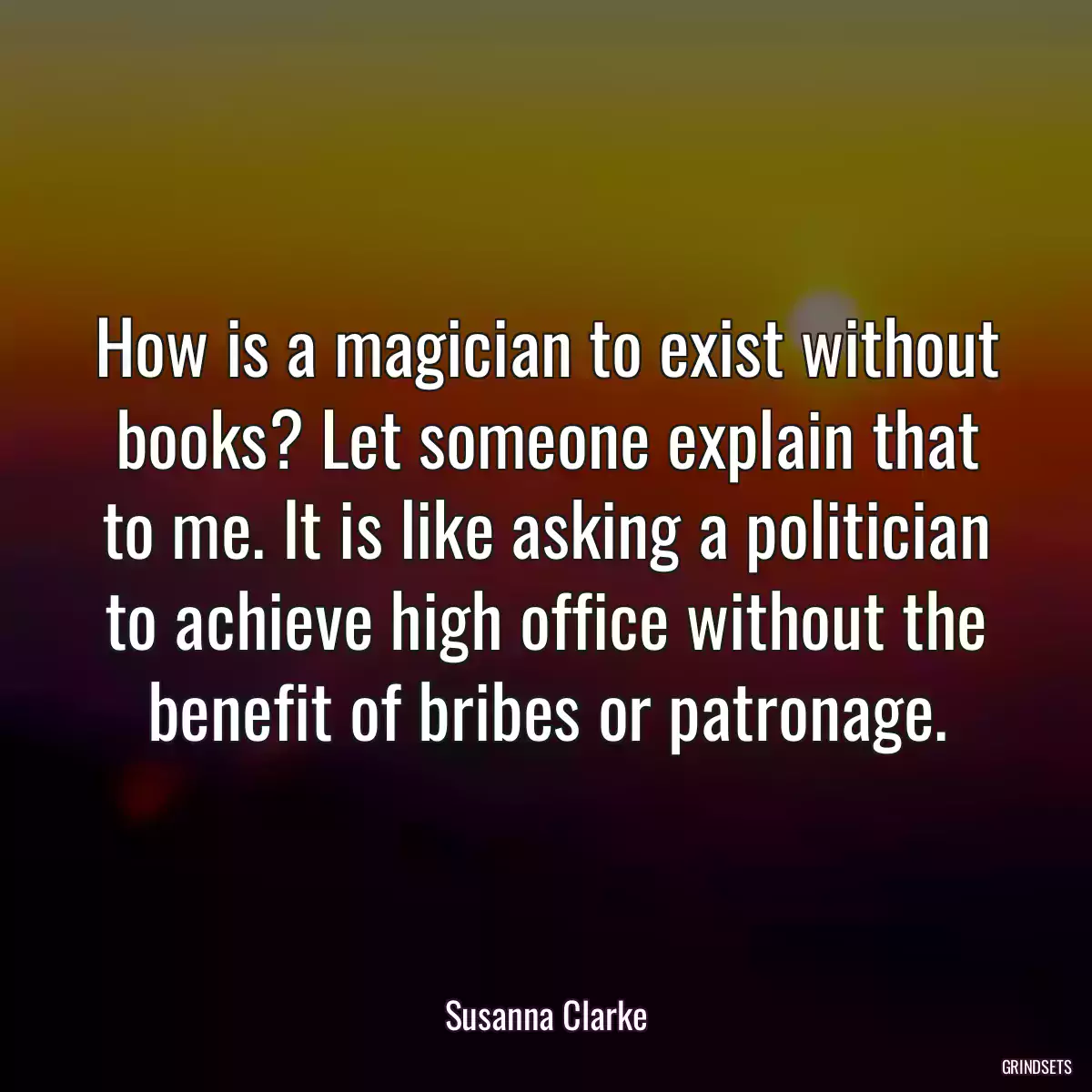 How is a magician to exist without books? Let someone explain that to me. It is like asking a politician to achieve high office without the benefit of bribes or patronage.