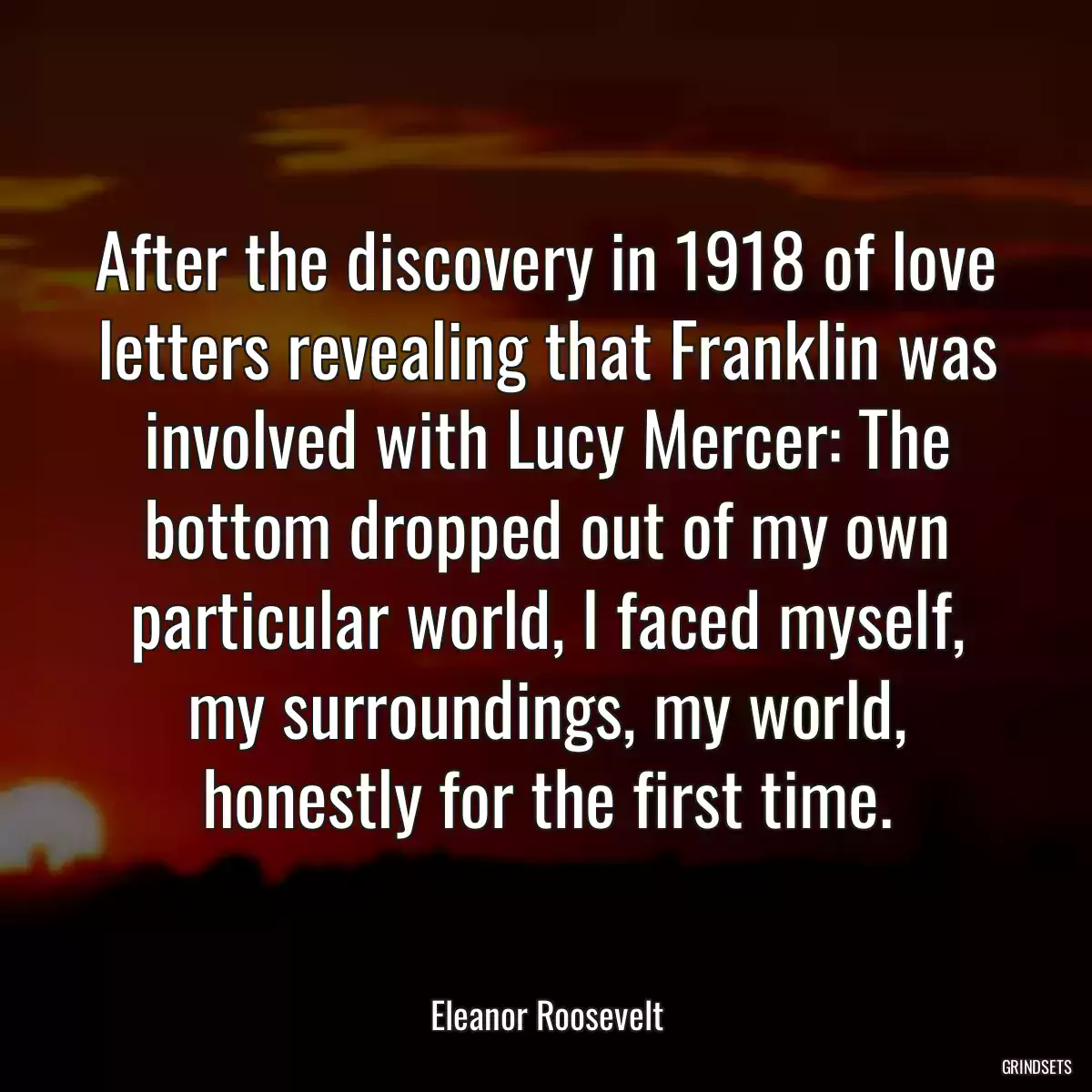 After the discovery in 1918 of love letters revealing that Franklin was involved with Lucy Mercer: The bottom dropped out of my own particular world, I faced myself, my surroundings, my world, honestly for the first time.