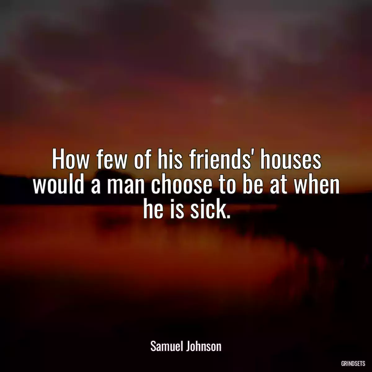 How few of his friends\' houses would a man choose to be at when he is sick.