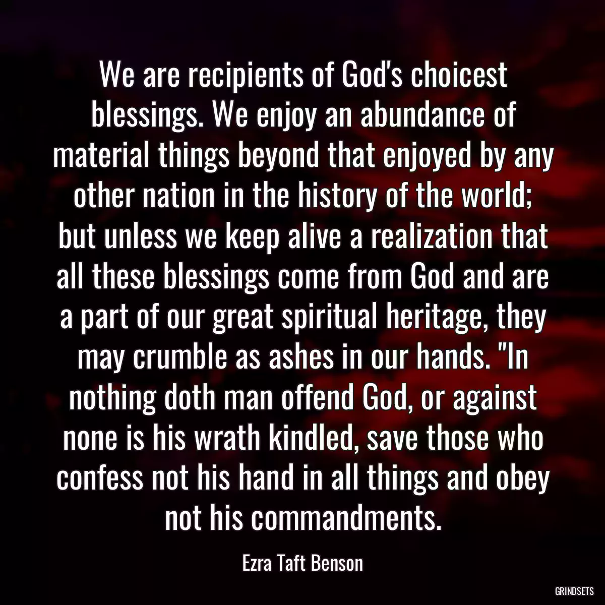 We are recipients of God\'s choicest blessings. We enjoy an abundance of material things beyond that enjoyed by any other nation in the history of the world; but unless we keep alive a realization that all these blessings come from God and are a part of our great spiritual heritage, they may crumble as ashes in our hands. \