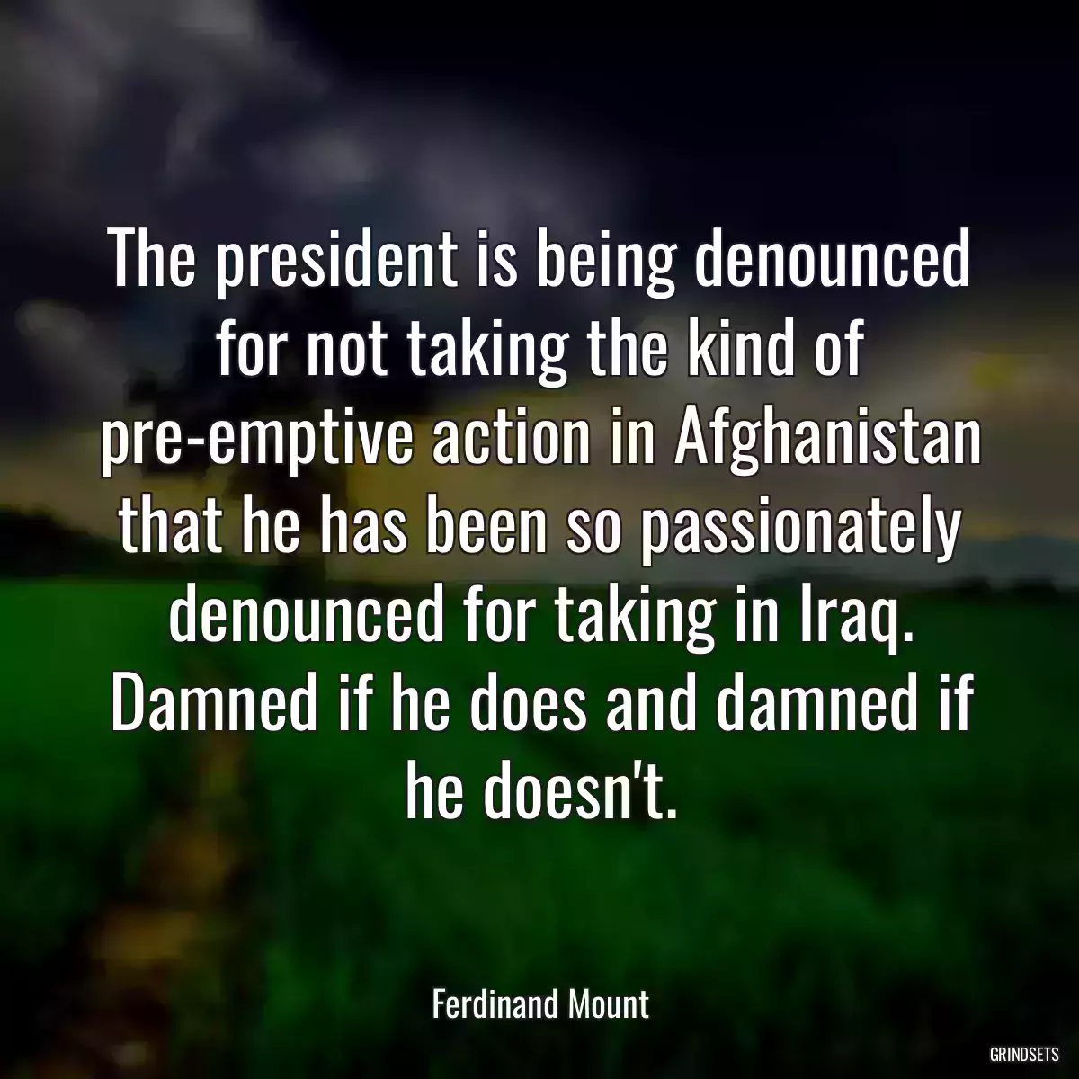 The president is being denounced for not taking the kind of pre-emptive action in Afghanistan that he has been so passionately denounced for taking in Iraq. Damned if he does and damned if he doesn\'t.