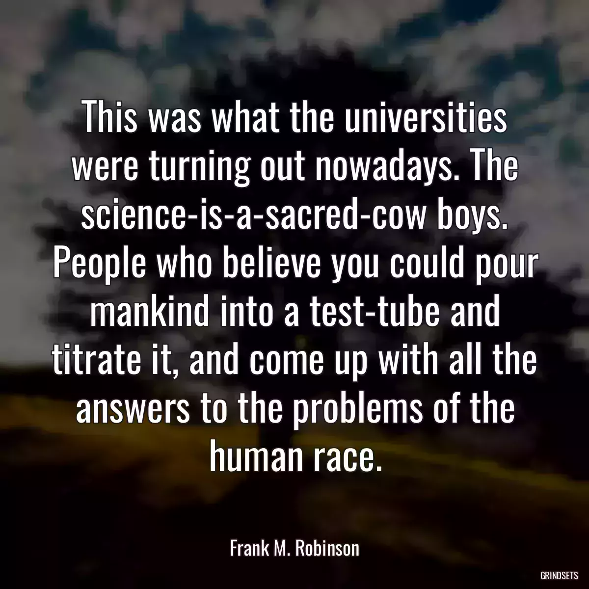 This was what the universities were turning out nowadays. The science-is-a-sacred-cow boys. People who believe you could pour mankind into a test-tube and titrate it, and come up with all the answers to the problems of the human race.