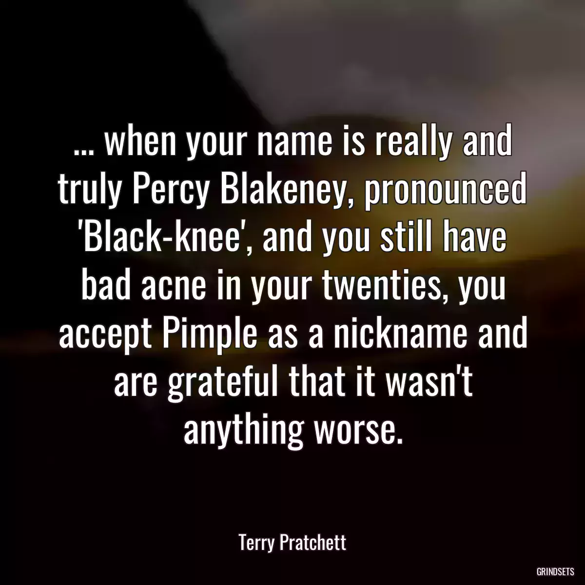 ... when your name is really and truly Percy Blakeney, pronounced \'Black-knee\', and you still have bad acne in your twenties, you accept Pimple as a nickname and are grateful that it wasn\'t anything worse.