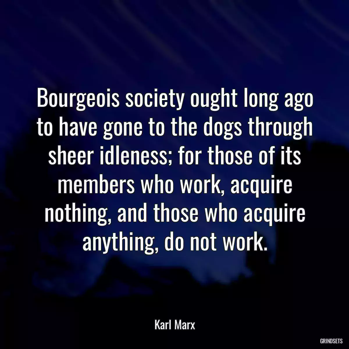 Bourgeois society ought long ago to have gone to the dogs through sheer idleness; for those of its members who work, acquire nothing, and those who acquire anything, do not work.