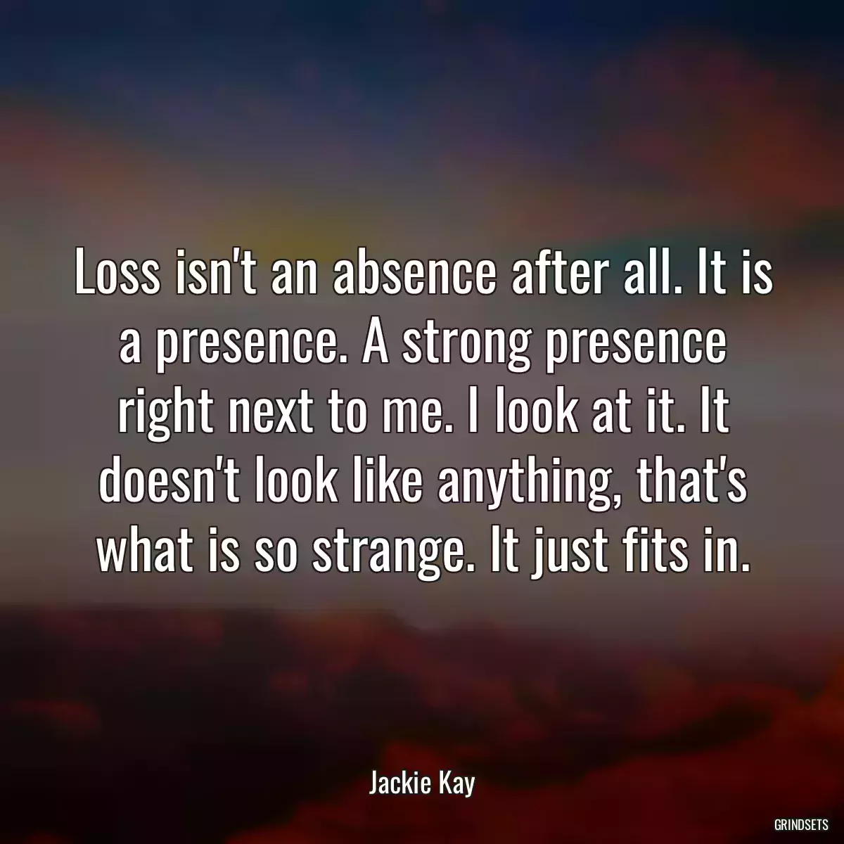 Loss isn\'t an absence after all. It is a presence. A strong presence right next to me. I look at it. It doesn\'t look like anything, that\'s what is so strange. It just fits in.