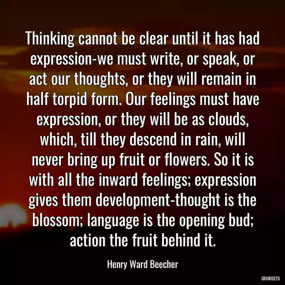 Thinking cannot be clear until it has had expression-we must write, or speak, or act our thoughts, or they will remain in half torpid form. Our feelings must have expression, or they will be as clouds, which, till they descend in rain, will never bring up fruit or flowers. So it is with all the inward feelings; expression gives them development-thought is the blossom; language is the opening bud; action the fruit behind it.