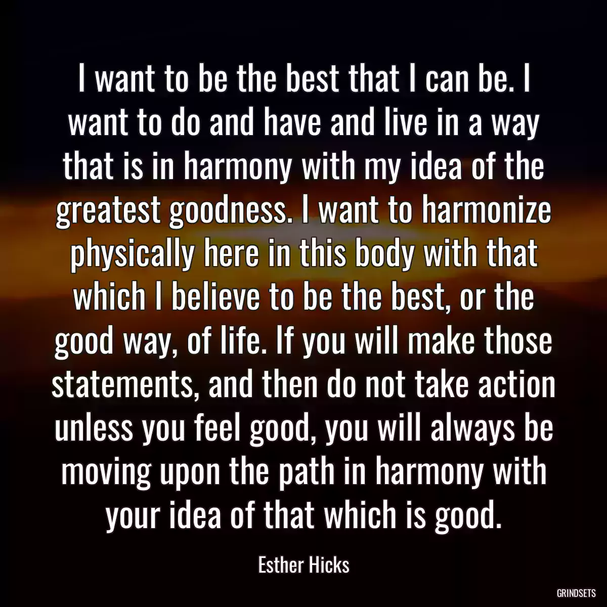 I want to be the best that I can be. I want to do and have and live in a way that is in harmony with my idea of the greatest goodness. I want to harmonize physically here in this body with that which I believe to be the best, or the good way, of life. If you will make those statements, and then do not take action unless you feel good, you will always be moving upon the path in harmony with your idea of that which is good.