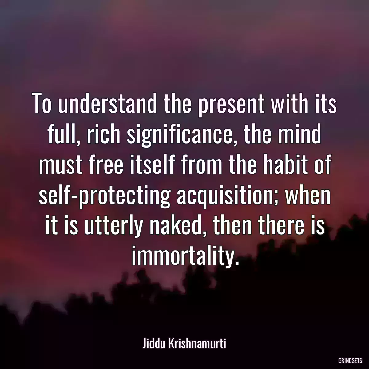 To understand the present with its full, rich significance, the mind must free itself from the habit of self-protecting acquisition; when it is utterly naked, then there is immortality.