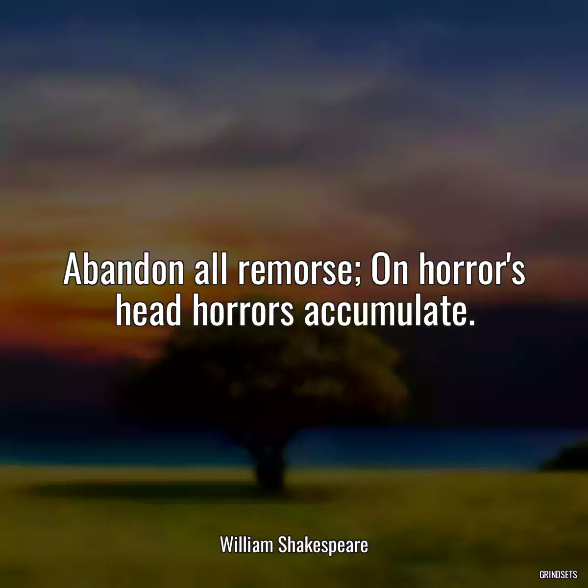 Abandon all remorse; On horror\'s head horrors accumulate.