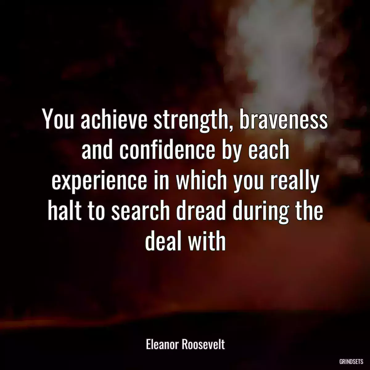 You achieve strength, braveness and confidence by each experience in which you really halt to search dread during the deal with