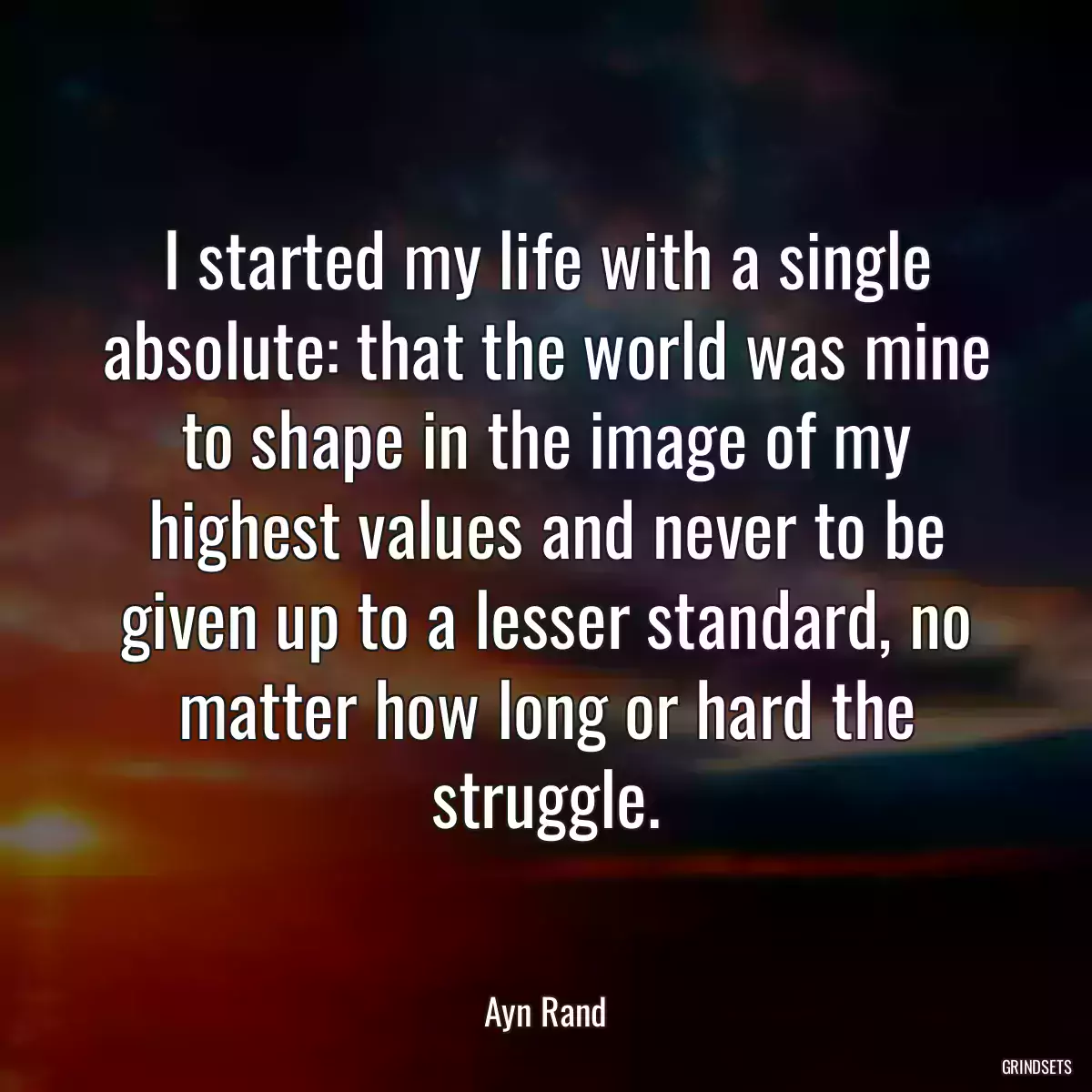 I started my life with a single absolute: that the world was mine to shape in the image of my highest values and never to be given up to a lesser standard, no matter how long or hard the struggle.