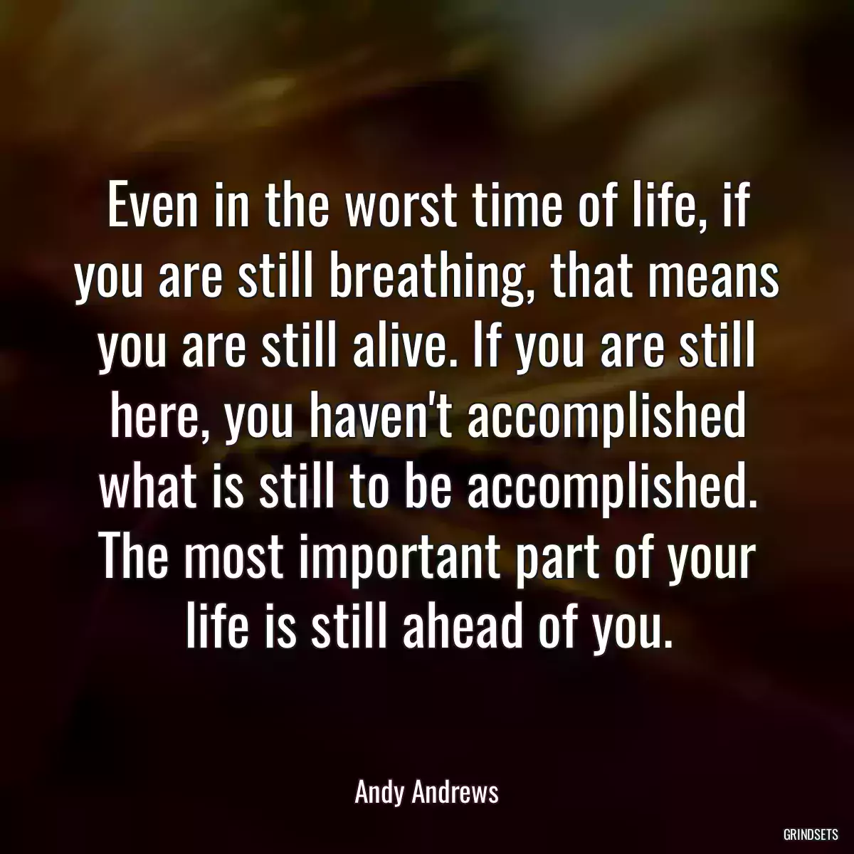 Even in the worst time of life, if you are still breathing, that means you are still alive. If you are still here, you haven\'t accomplished what is still to be accomplished. The most important part of your life is still ahead of you.