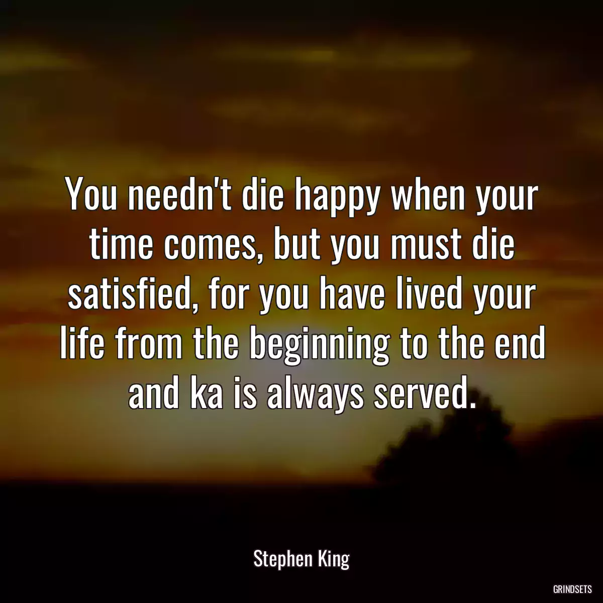 You needn\'t die happy when your time comes, but you must die satisfied, for you have lived your life from the beginning to the end and ka is always served.