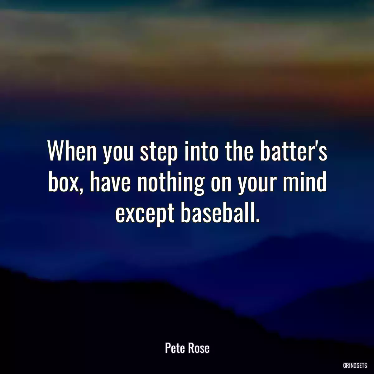 When you step into the batter\'s box, have nothing on your mind except baseball.