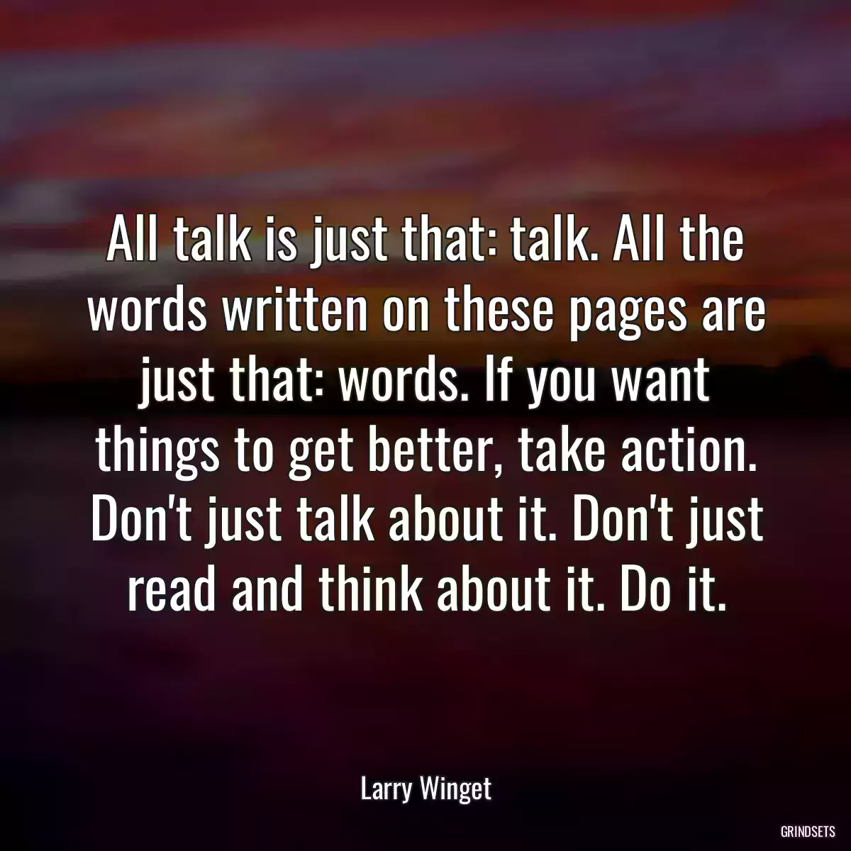 All talk is just that: talk. All the words written on these pages are just that: words. If you want things to get better, take action. Don\'t just talk about it. Don\'t just read and think about it. Do it.