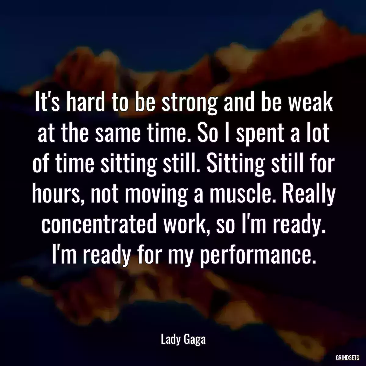 It\'s hard to be strong and be weak at the same time. So I spent a lot of time sitting still. Sitting still for hours, not moving a muscle. Really concentrated work, so I\'m ready. I\'m ready for my performance.