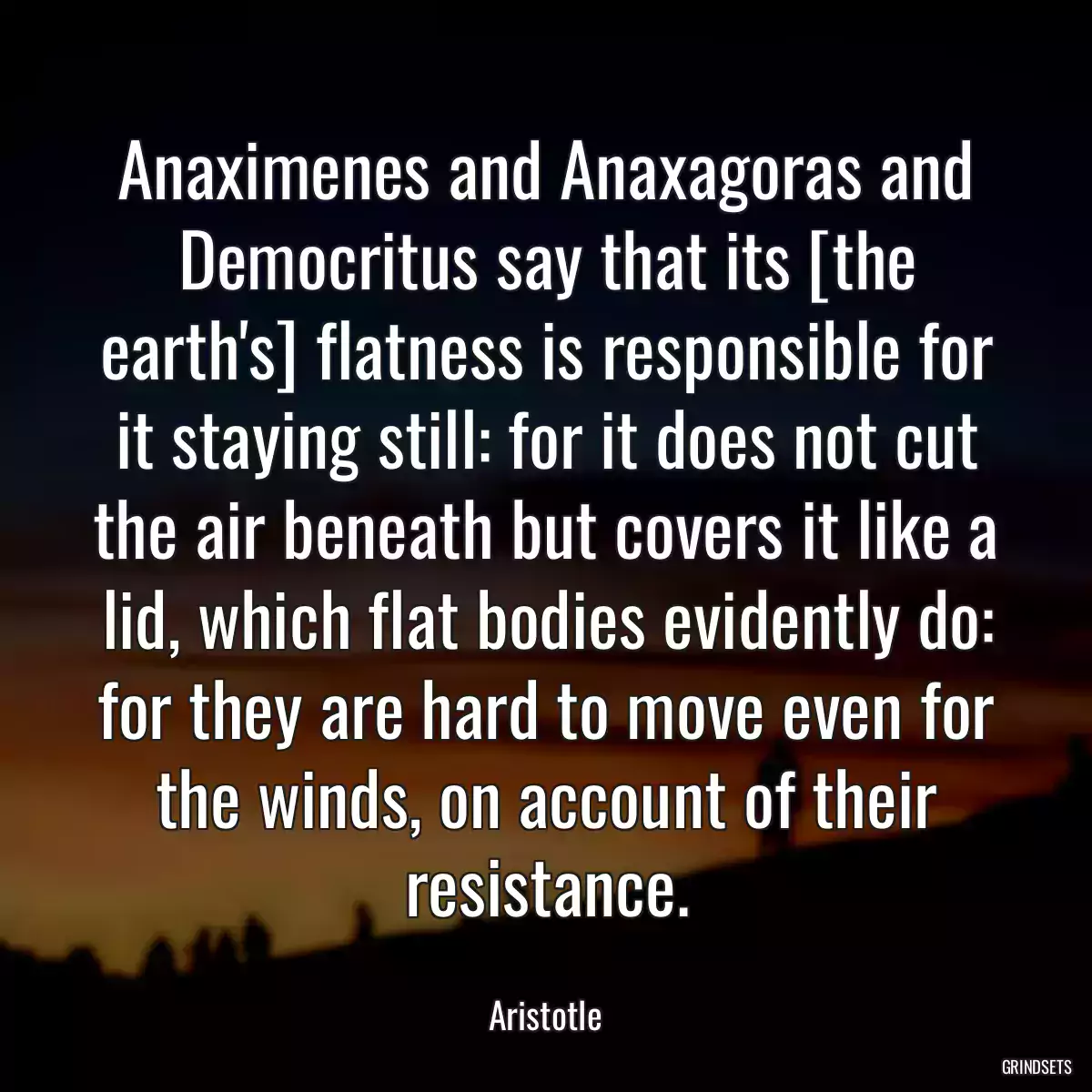 Anaximenes and Anaxagoras and Democritus say that its [the earth\'s] flatness is responsible for it staying still: for it does not cut the air beneath but covers it like a lid, which flat bodies evidently do: for they are hard to move even for the winds, on account of their resistance.