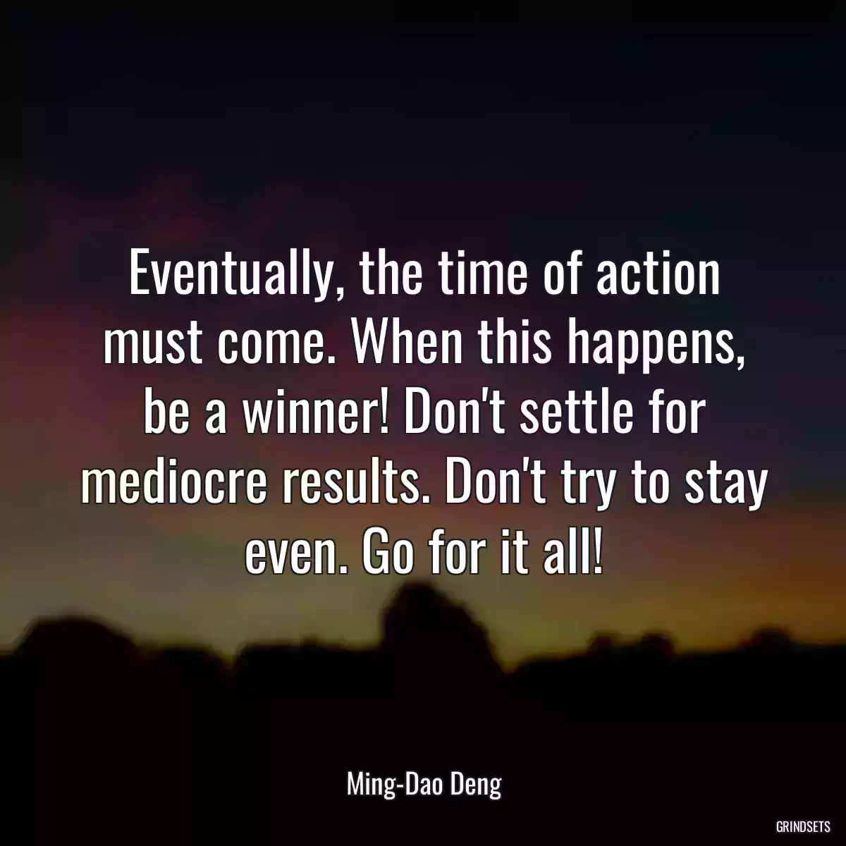 Eventually, the time of action must come. When this happens, be a winner! Don\'t settle for mediocre results. Don\'t try to stay even. Go for it all!