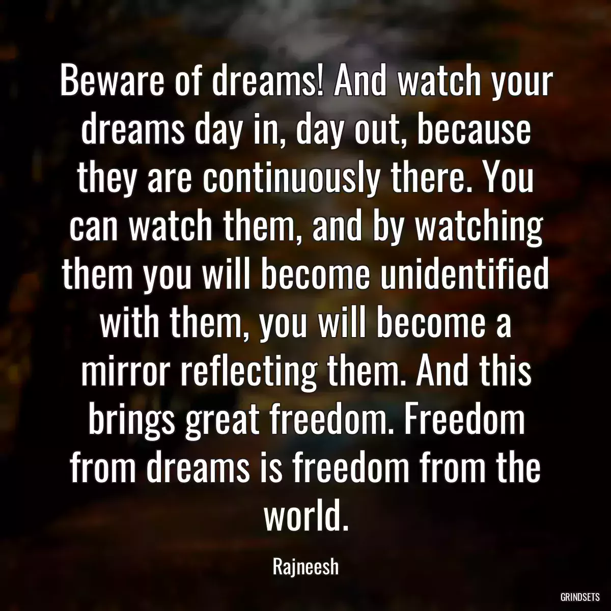 Beware of dreams! And watch your dreams day in, day out, because they are continuously there. You can watch them, and by watching them you will become unidentified with them, you will become a mirror reflecting them. And this brings great freedom. Freedom from dreams is freedom from the world.