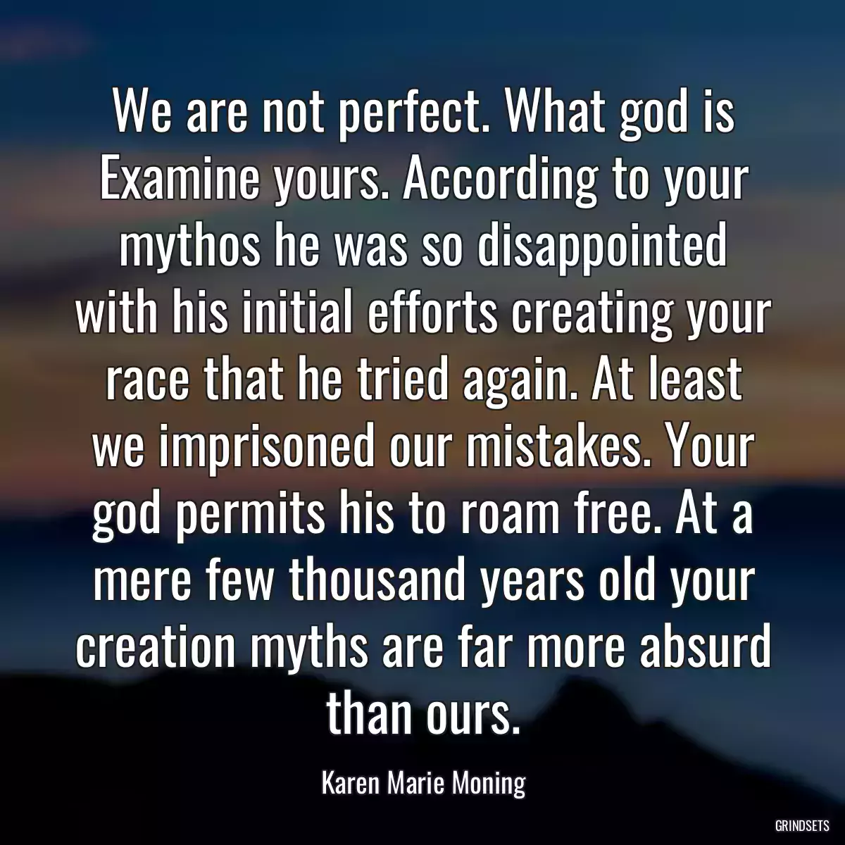 We are not perfect. What god is Examine yours. According to your mythos he was so disappointed with his initial efforts creating your race that he tried again. At least we imprisoned our mistakes. Your god permits his to roam free. At a mere few thousand years old your creation myths are far more absurd than ours.