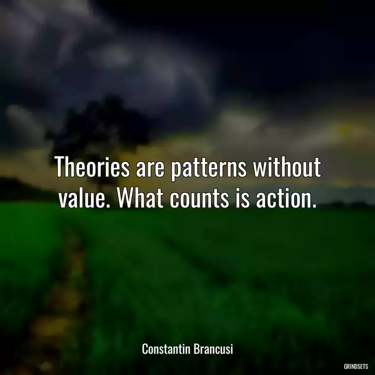 Theories are patterns without value. What counts is action.