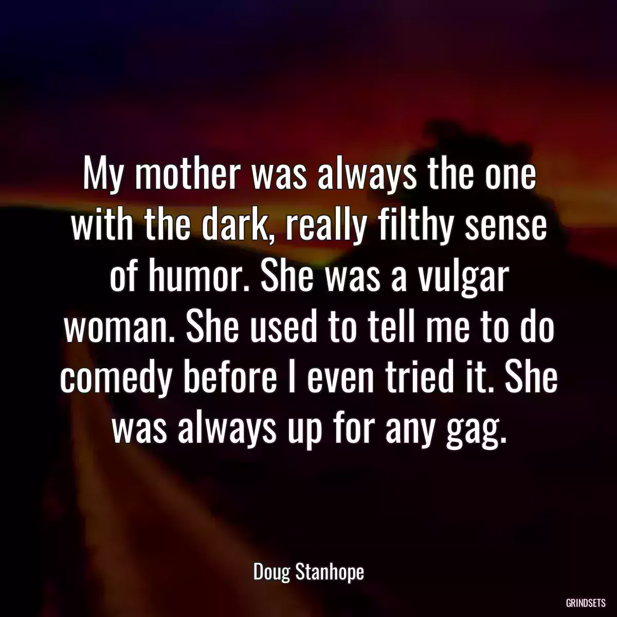 My mother was always the one with the dark, really filthy sense of humor. She was a vulgar woman. She used to tell me to do comedy before I even tried it. She was always up for any gag.