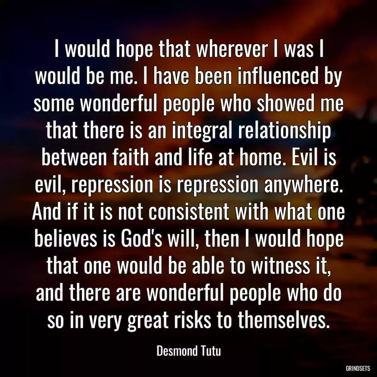 I would hope that wherever I was I would be me. I have been influenced by some wonderful people who showed me that there is an integral relationship between faith and life at home. Evil is evil, repression is repression anywhere. And if it is not consistent with what one believes is God\'s will, then I would hope that one would be able to witness it, and there are wonderful people who do so in very great risks to themselves.