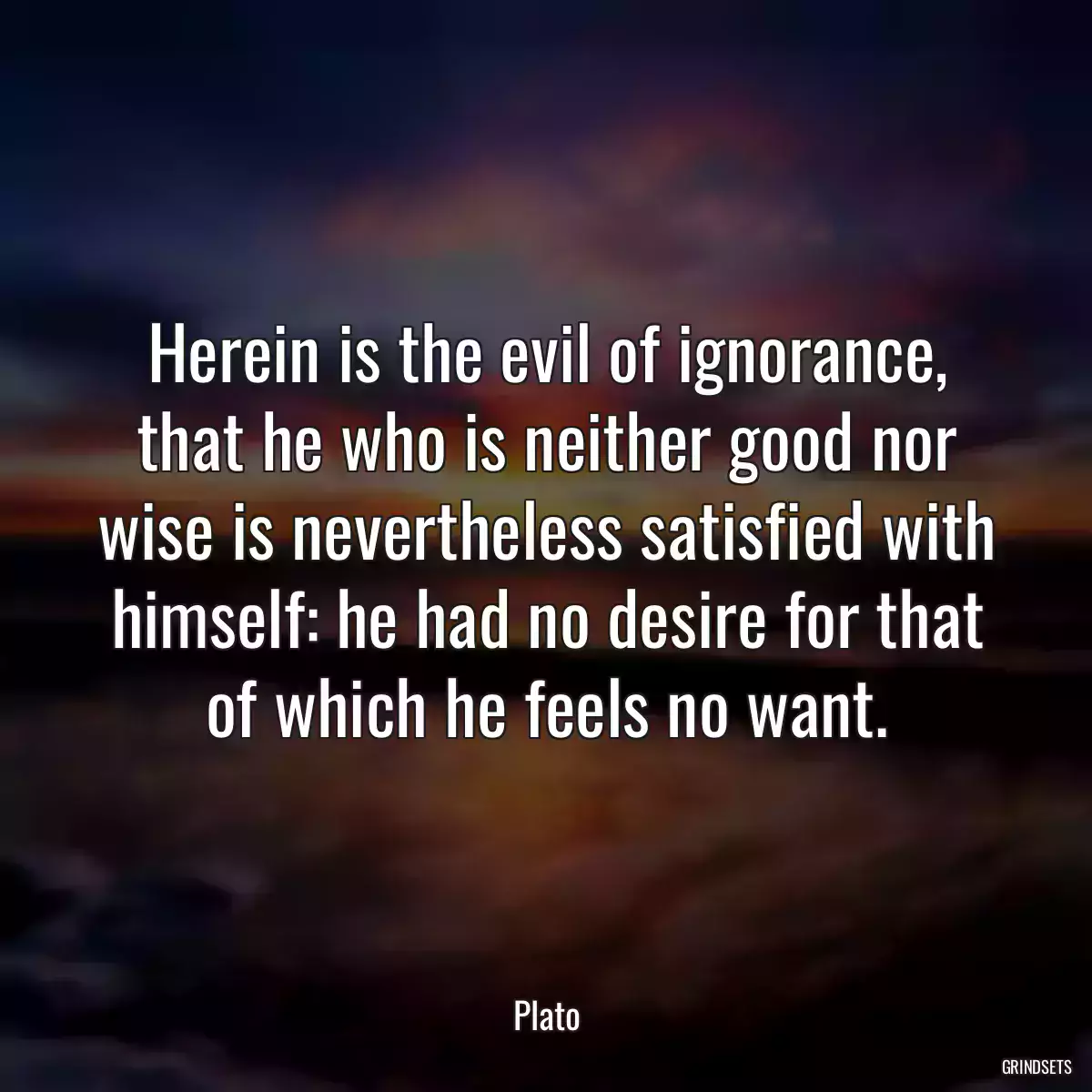 Herein is the evil of ignorance, that he who is neither good nor wise is nevertheless satisfied with himself: he had no desire for that of which he feels no want.