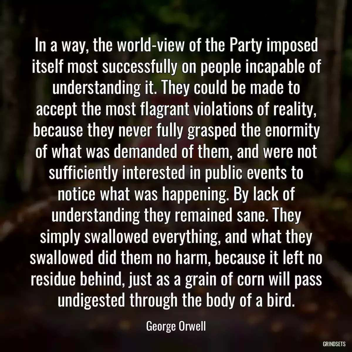 In a way, the world-view of the Party imposed itself most successfully on people incapable of understanding it. They could be made to accept the most flagrant violations of reality, because they never fully grasped the enormity of what was demanded of them, and were not sufficiently interested in public events to notice what was happening. By lack of understanding they remained sane. They simply swallowed everything, and what they swallowed did them no harm, because it left no residue behind, just as a grain of corn will pass undigested through the body of a bird.