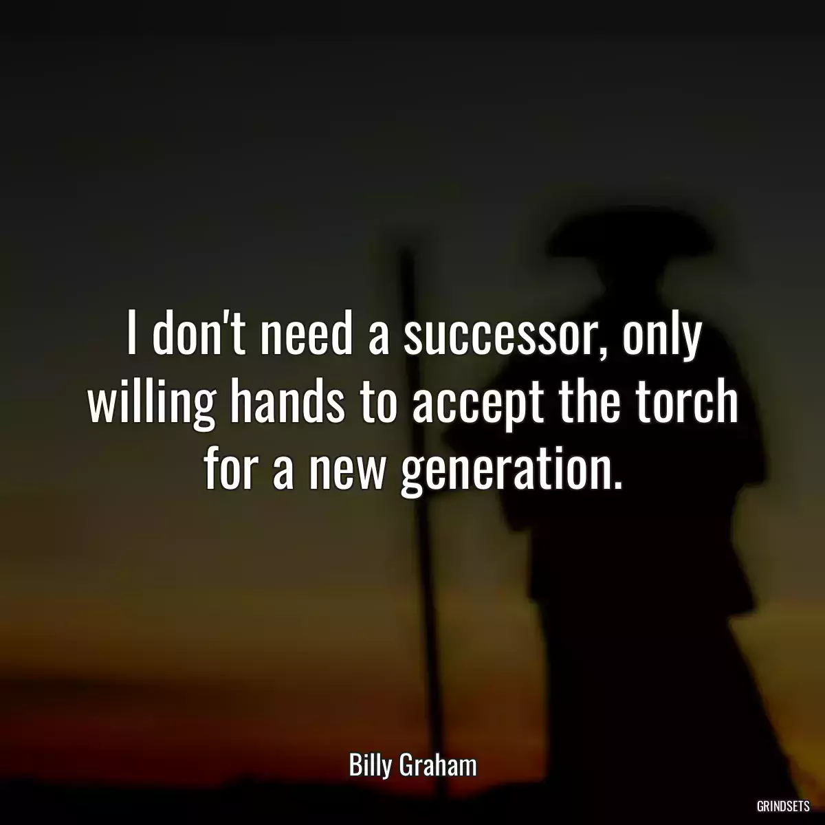 I don\'t need a successor, only willing hands to accept the torch for a new generation.