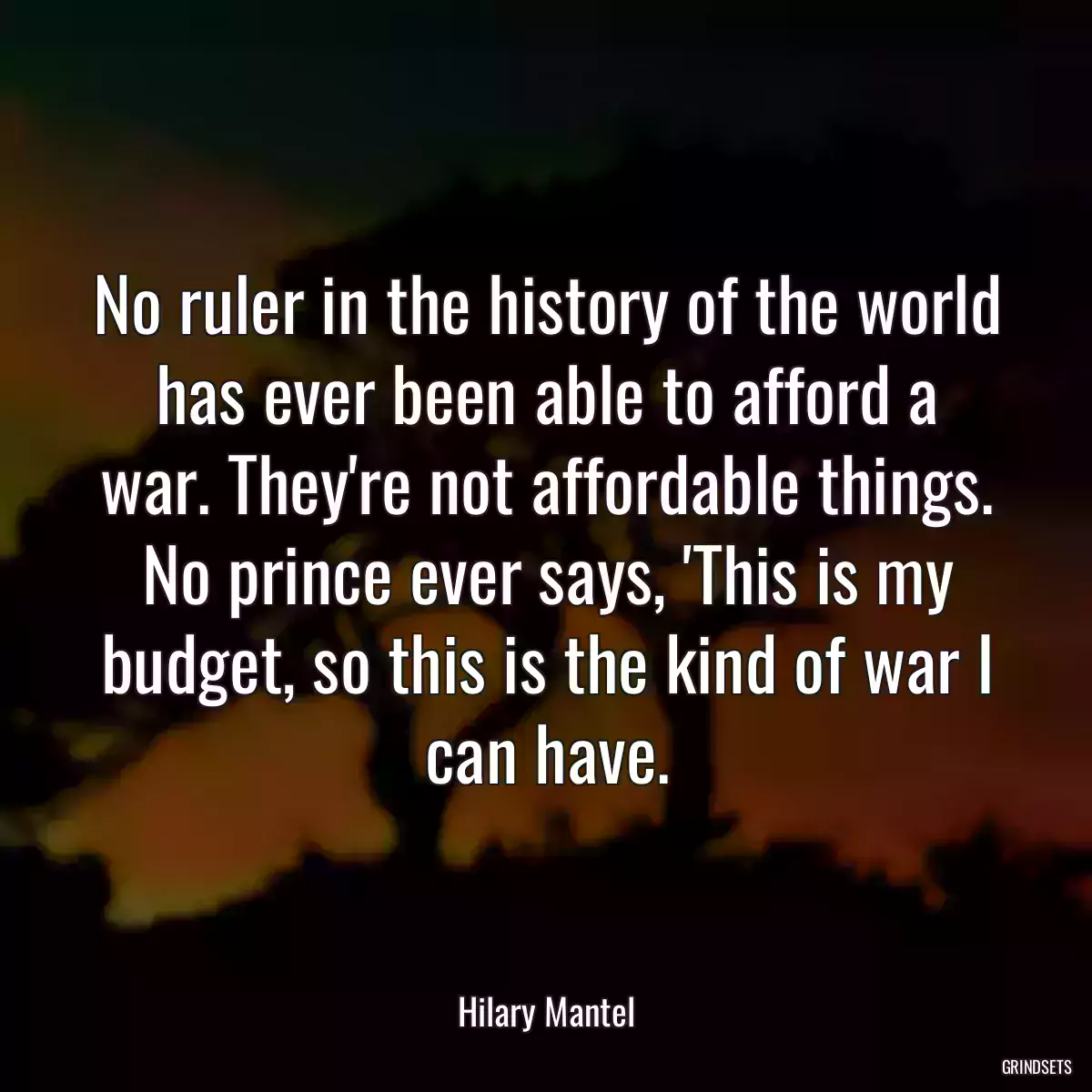 No ruler in the history of the world has ever been able to afford a war. They\'re not affordable things. No prince ever says, \'This is my budget, so this is the kind of war I can have.