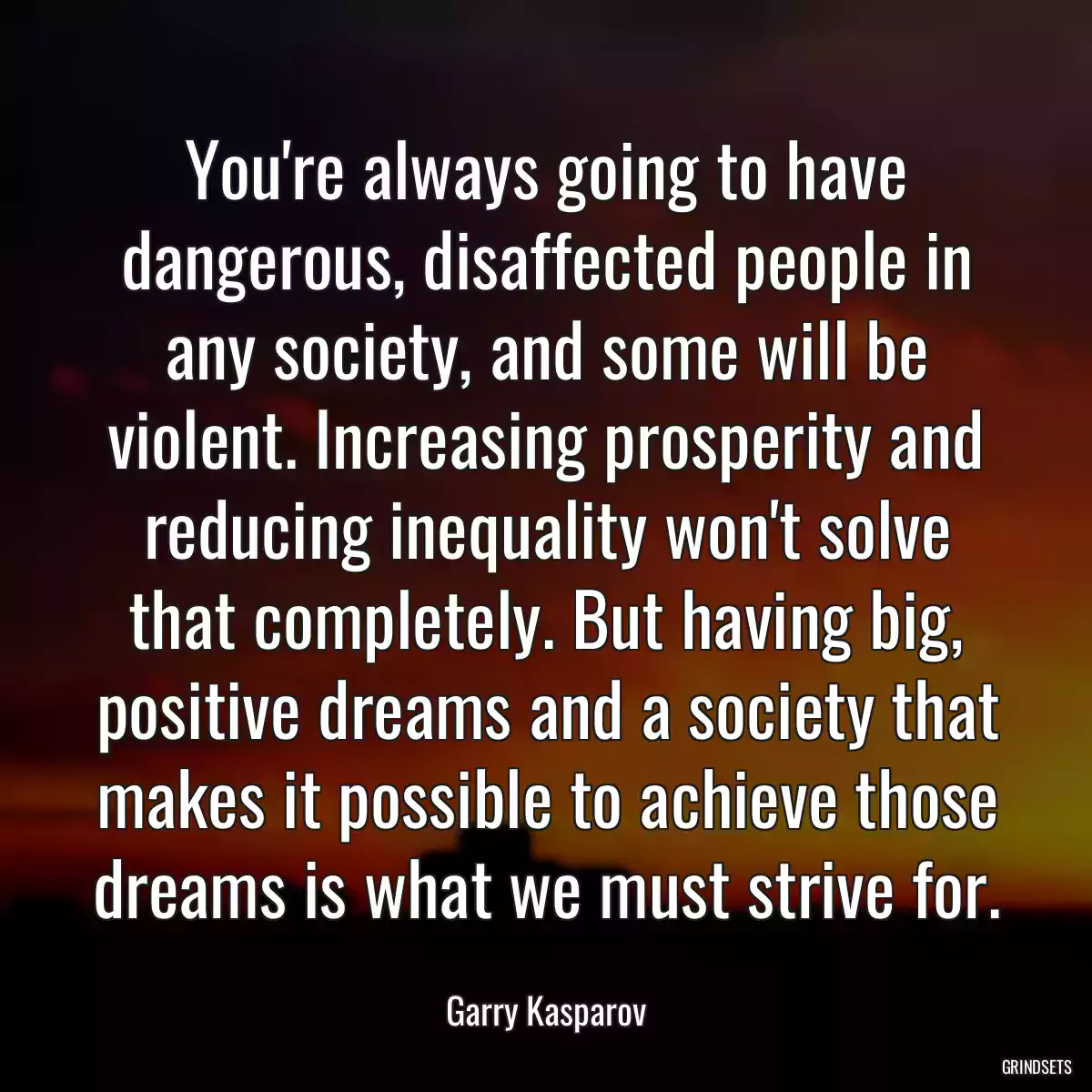 You\'re always going to have dangerous, disaffected people in any society, and some will be violent. Increasing prosperity and reducing inequality won\'t solve that completely. But having big, positive dreams and a society that makes it possible to achieve those dreams is what we must strive for.