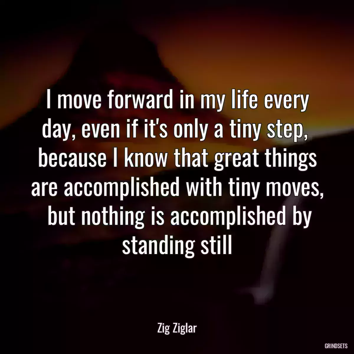 I move forward in my life every day, even if it\'s only a tiny step,  because I know that great things are accomplished with tiny moves,  but nothing is accomplished by standing still