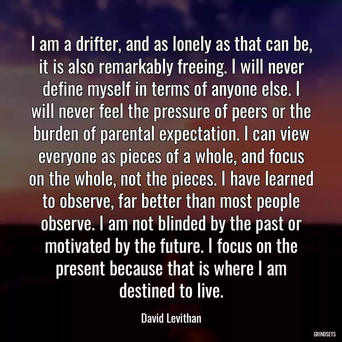 I am a drifter, and as lonely as that can be, it is also remarkably freeing. I will never define myself in terms of anyone else. I will never feel the pressure of peers or the burden of parental expectation. I can view everyone as pieces of a whole, and focus on the whole, not the pieces. I have learned to observe, far better than most people observe. I am not blinded by the past or motivated by the future. I focus on the present because that is where I am destined to live.