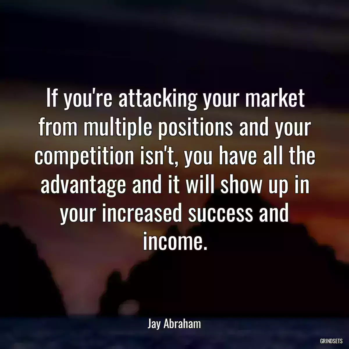 If you\'re attacking your market from multiple positions and your competition isn\'t, you have all the advantage and it will show up in your increased success and income.