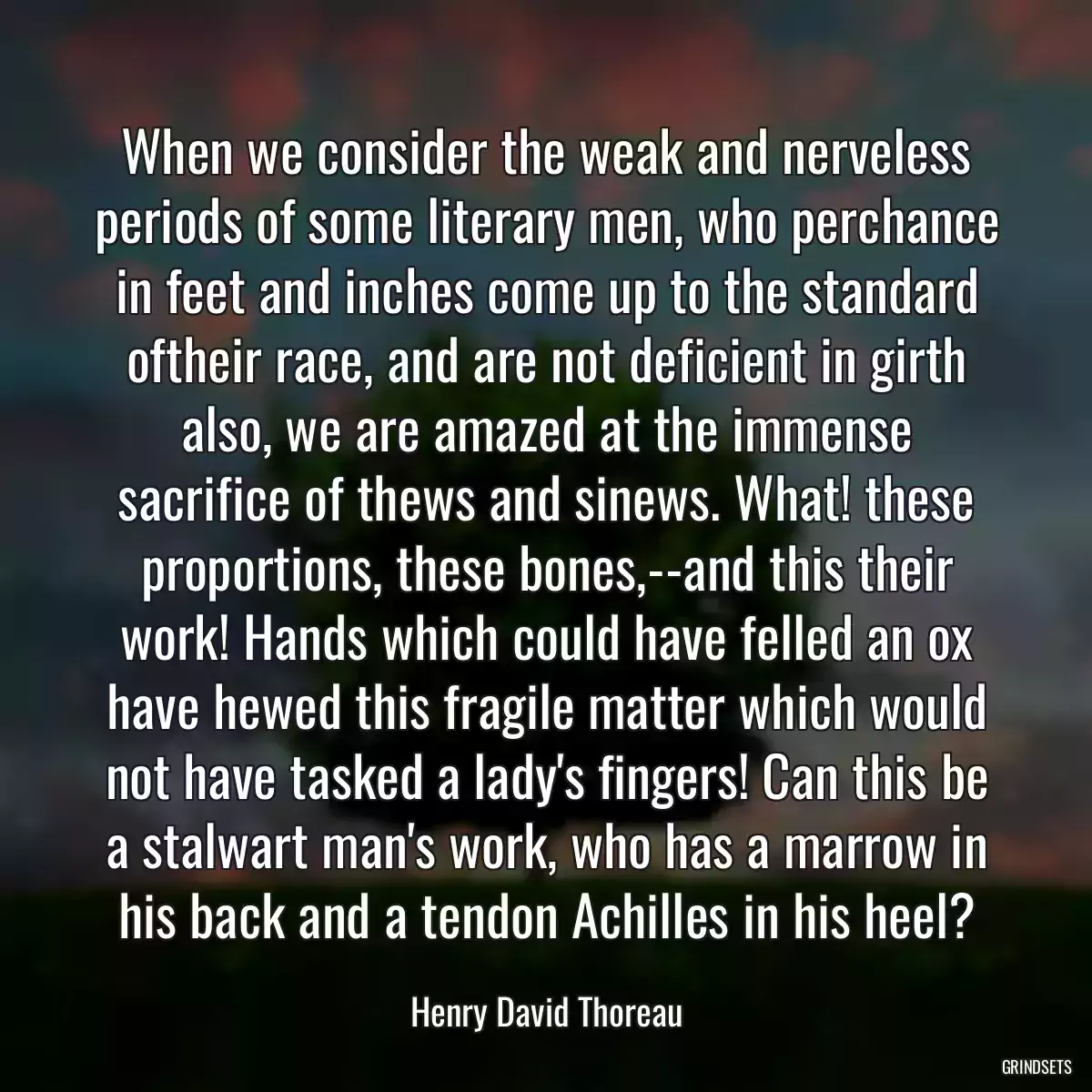 When we consider the weak and nerveless periods of some literary men, who perchance in feet and inches come up to the standard oftheir race, and are not deficient in girth also, we are amazed at the immense sacrifice of thews and sinews. What! these proportions, these bones,--and this their work! Hands which could have felled an ox have hewed this fragile matter which would not have tasked a lady\'s fingers! Can this be a stalwart man\'s work, who has a marrow in his back and a tendon Achilles in his heel?