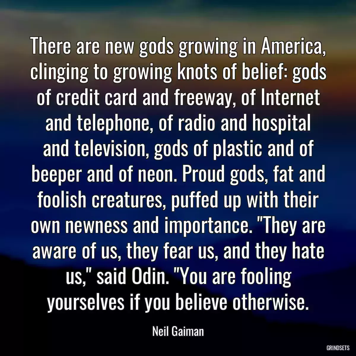 There are new gods growing in America, clinging to growing knots of belief: gods of credit card and freeway, of Internet and telephone, of radio and hospital and television, gods of plastic and of beeper and of neon. Proud gods, fat and foolish creatures, puffed up with their own newness and importance. \