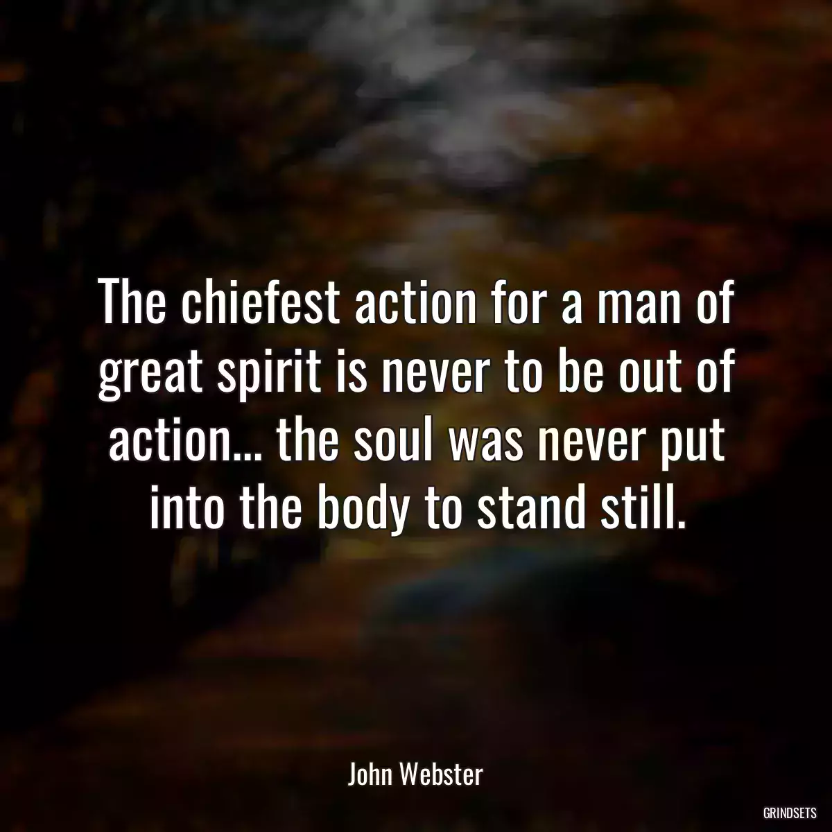 The chiefest action for a man of great spirit is never to be out of action... the soul was never put into the body to stand still.