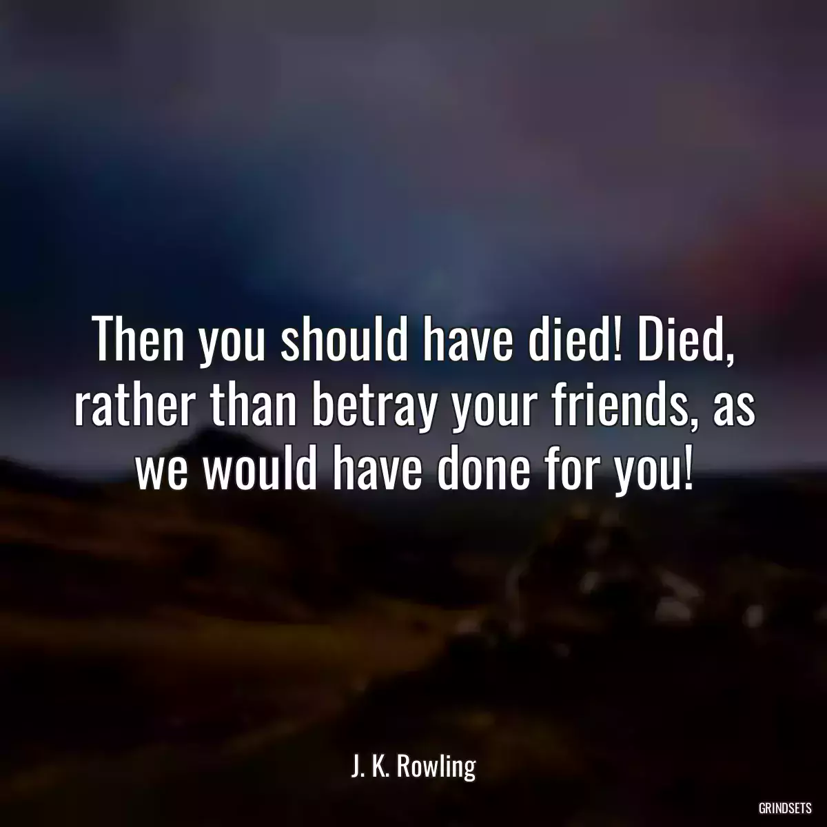 Then you should have died! Died, rather than betray your friends, as we would have done for you!