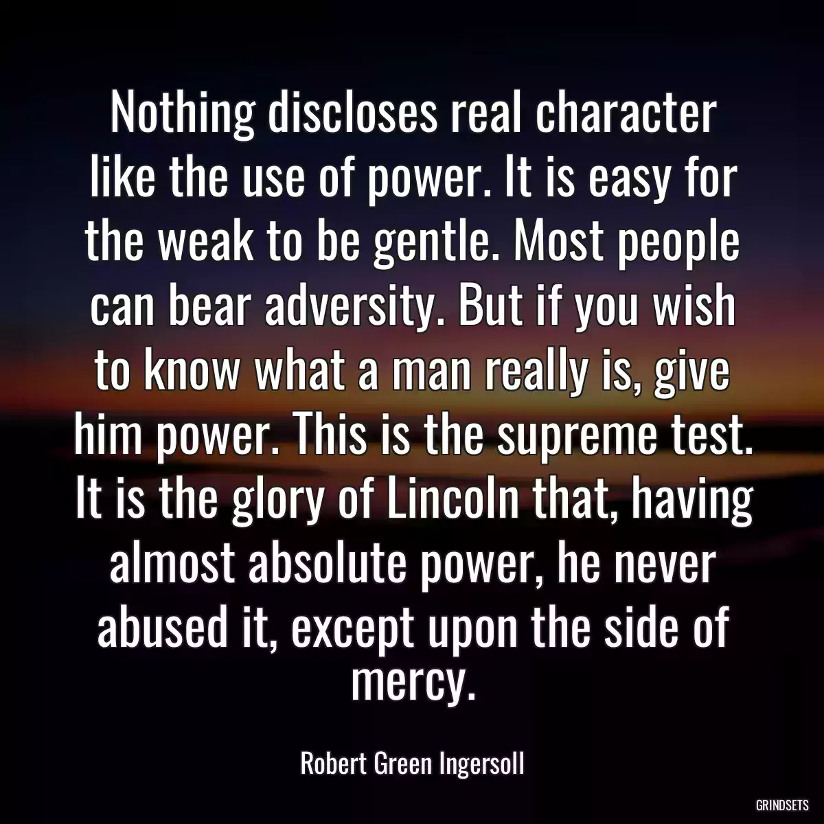 Nothing discloses real character like the use of power. It is easy for the weak to be gentle. Most people can bear adversity. But if you wish to know what a man really is, give him power. This is the supreme test. It is the glory of Lincoln that, having almost absolute power, he never abused it, except upon the side of mercy.