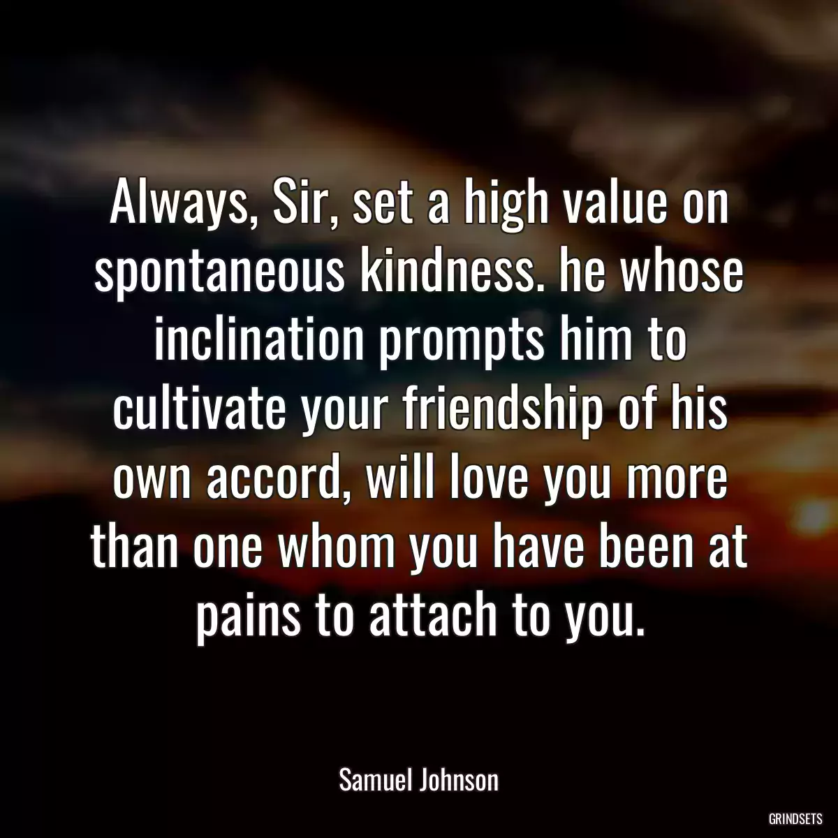 Always, Sir, set a high value on spontaneous kindness. he whose inclination prompts him to cultivate your friendship of his own accord, will love you more than one whom you have been at pains to attach to you.