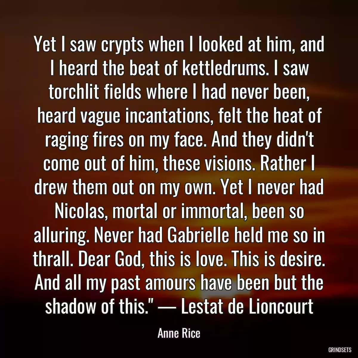 Yet I saw crypts when I looked at him, and I heard the beat of kettledrums. I saw torchlit fields where I had never been, heard vague incantations, felt the heat of raging fires on my face. And they didn\'t come out of him, these visions. Rather I drew them out on my own. Yet I never had Nicolas, mortal or immortal, been so alluring. Never had Gabrielle held me so in thrall. Dear God, this is love. This is desire. And all my past amours have been but the shadow of this.\