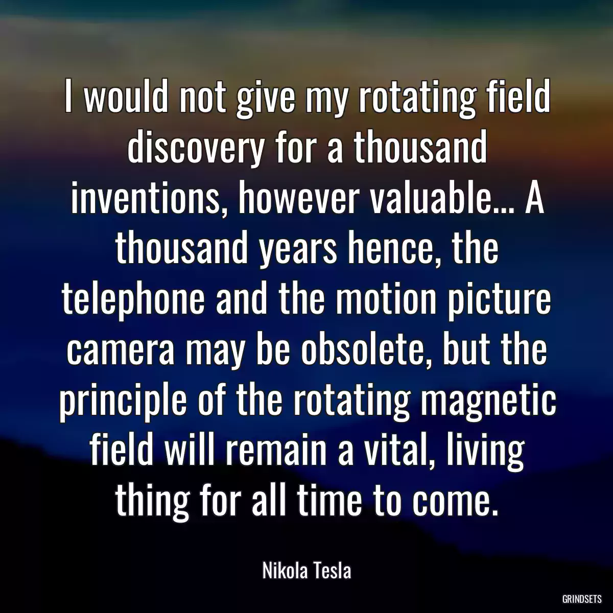 I would not give my rotating field discovery for a thousand inventions, however valuable... A thousand years hence, the telephone and the motion picture camera may be obsolete, but the principle of the rotating magnetic field will remain a vital, living thing for all time to come.