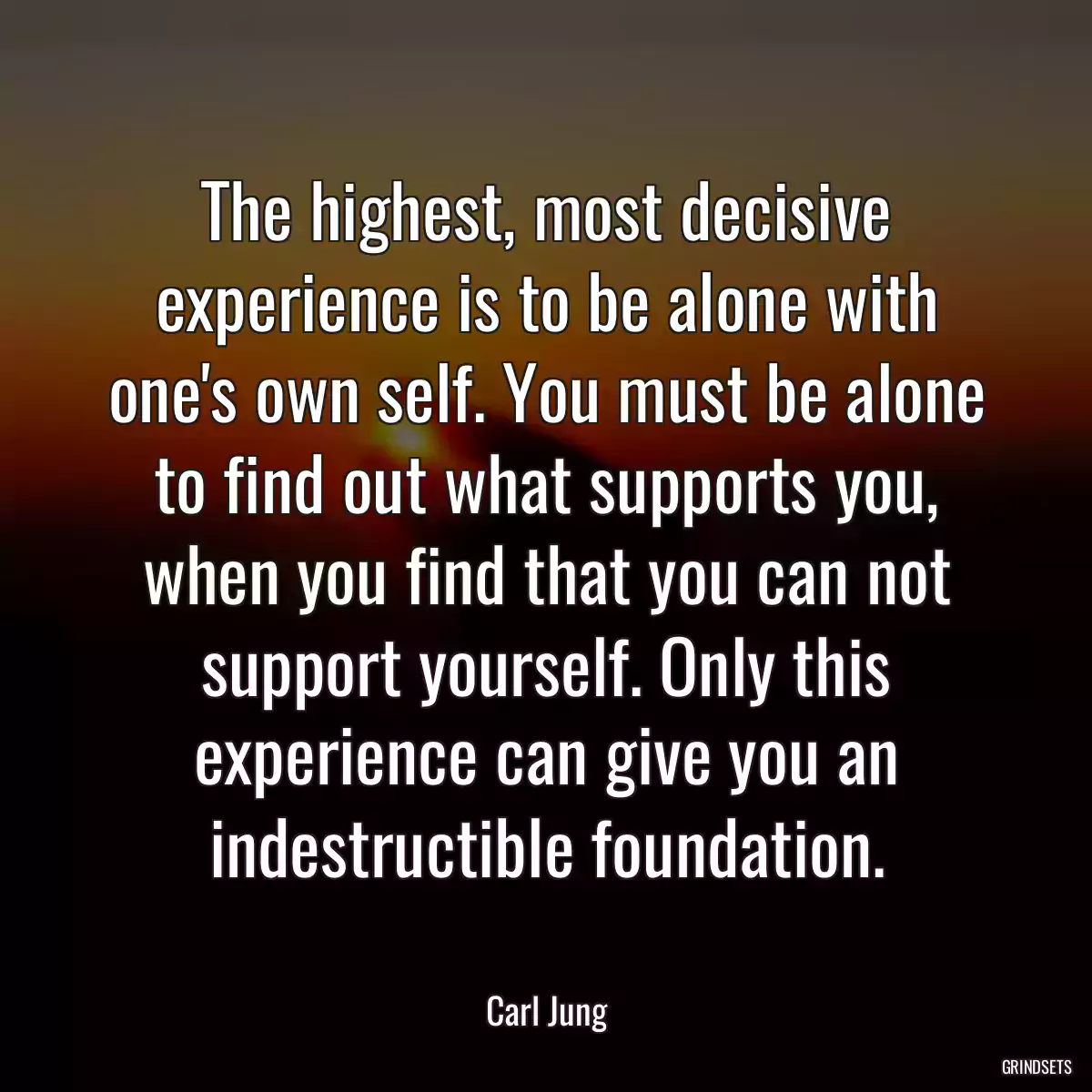 The highest, most decisive experience is to be alone with one\'s own self. You must be alone to find out what supports you, when you find that you can not support yourself. Only this experience can give you an indestructible foundation.