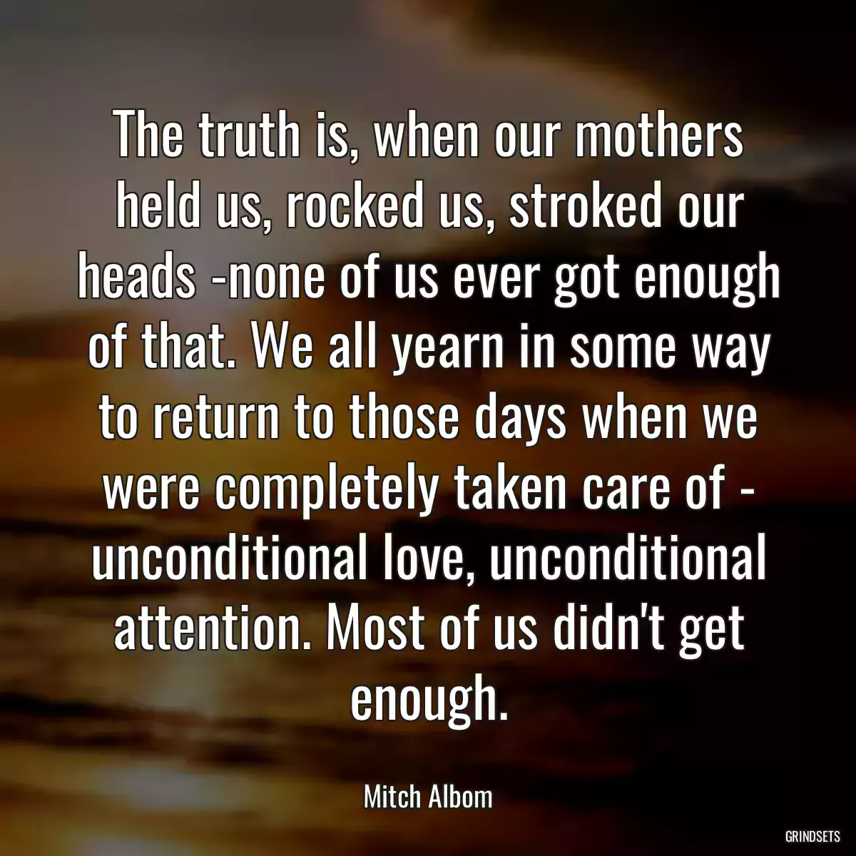 The truth is, when our mothers held us, rocked us, stroked our heads -none of us ever got enough of that. We all yearn in some way to return to those days when we were completely taken care of - unconditional love, unconditional attention. Most of us didn\'t get enough.